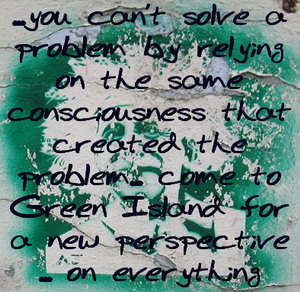Einstein - cannot solve a problem with the same consciousness you created it with - come to Green Island